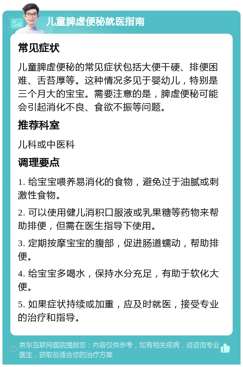 儿童脾虚便秘就医指南 常见症状 儿童脾虚便秘的常见症状包括大便干硬、排便困难、舌苔厚等。这种情况多见于婴幼儿，特别是三个月大的宝宝。需要注意的是，脾虚便秘可能会引起消化不良、食欲不振等问题。 推荐科室 儿科或中医科 调理要点 1. 给宝宝喂养易消化的食物，避免过于油腻或刺激性食物。 2. 可以使用健儿消积口服液或乳果糖等药物来帮助排便，但需在医生指导下使用。 3. 定期按摩宝宝的腹部，促进肠道蠕动，帮助排便。 4. 给宝宝多喝水，保持水分充足，有助于软化大便。 5. 如果症状持续或加重，应及时就医，接受专业的治疗和指导。