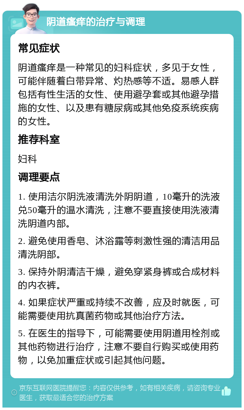 阴道瘙痒的治疗与调理 常见症状 阴道瘙痒是一种常见的妇科症状，多见于女性，可能伴随着白带异常、灼热感等不适。易感人群包括有性生活的女性、使用避孕套或其他避孕措施的女性、以及患有糖尿病或其他免疫系统疾病的女性。 推荐科室 妇科 调理要点 1. 使用洁尔阴洗液清洗外阴阴道，10毫升的洗液兑50毫升的温水清洗，注意不要直接使用洗液清洗阴道内部。 2. 避免使用香皂、沐浴露等刺激性强的清洁用品清洗阴部。 3. 保持外阴清洁干燥，避免穿紧身裤或合成材料的内衣裤。 4. 如果症状严重或持续不改善，应及时就医，可能需要使用抗真菌药物或其他治疗方法。 5. 在医生的指导下，可能需要使用阴道用栓剂或其他药物进行治疗，注意不要自行购买或使用药物，以免加重症状或引起其他问题。