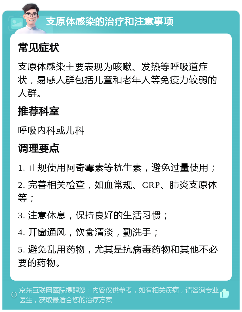 支原体感染的治疗和注意事项 常见症状 支原体感染主要表现为咳嗽、发热等呼吸道症状，易感人群包括儿童和老年人等免疫力较弱的人群。 推荐科室 呼吸内科或儿科 调理要点 1. 正规使用阿奇霉素等抗生素，避免过量使用； 2. 完善相关检查，如血常规、CRP、肺炎支原体等； 3. 注意休息，保持良好的生活习惯； 4. 开窗通风，饮食清淡，勤洗手； 5. 避免乱用药物，尤其是抗病毒药物和其他不必要的药物。