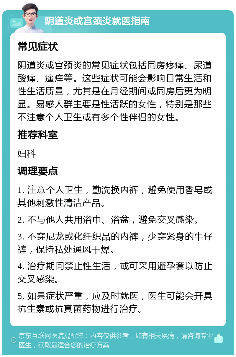 阴道炎或宫颈炎就医指南 常见症状 阴道炎或宫颈炎的常见症状包括同房疼痛、尿道酸痛、瘙痒等。这些症状可能会影响日常生活和性生活质量，尤其是在月经期间或同房后更为明显。易感人群主要是性活跃的女性，特别是那些不注意个人卫生或有多个性伴侣的女性。 推荐科室 妇科 调理要点 1. 注意个人卫生，勤洗换内裤，避免使用香皂或其他刺激性清洁产品。 2. 不与他人共用浴巾、浴盆，避免交叉感染。 3. 不穿尼龙或化纤织品的内裤，少穿紧身的牛仔裤，保持私处通风干燥。 4. 治疗期间禁止性生活，或可采用避孕套以防止交叉感染。 5. 如果症状严重，应及时就医，医生可能会开具抗生素或抗真菌药物进行治疗。