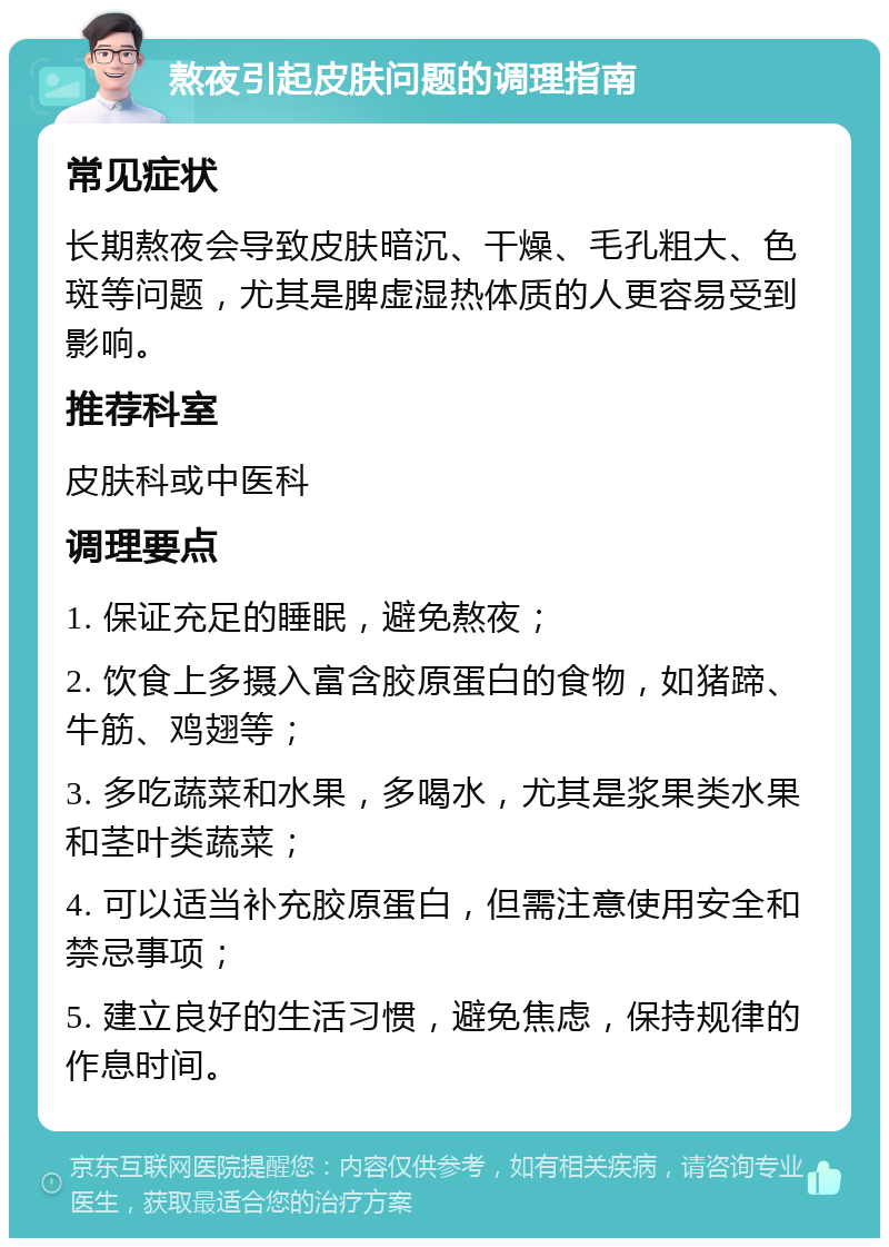 熬夜引起皮肤问题的调理指南 常见症状 长期熬夜会导致皮肤暗沉、干燥、毛孔粗大、色斑等问题，尤其是脾虚湿热体质的人更容易受到影响。 推荐科室 皮肤科或中医科 调理要点 1. 保证充足的睡眠，避免熬夜； 2. 饮食上多摄入富含胶原蛋白的食物，如猪蹄、牛筋、鸡翅等； 3. 多吃蔬菜和水果，多喝水，尤其是浆果类水果和茎叶类蔬菜； 4. 可以适当补充胶原蛋白，但需注意使用安全和禁忌事项； 5. 建立良好的生活习惯，避免焦虑，保持规律的作息时间。