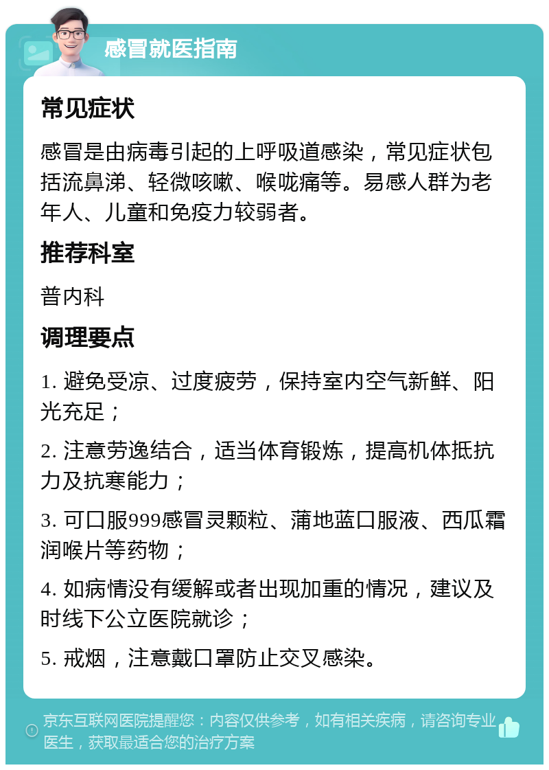 感冒就医指南 常见症状 感冒是由病毒引起的上呼吸道感染，常见症状包括流鼻涕、轻微咳嗽、喉咙痛等。易感人群为老年人、儿童和免疫力较弱者。 推荐科室 普内科 调理要点 1. 避免受凉、过度疲劳，保持室内空气新鲜、阳光充足； 2. 注意劳逸结合，适当体育锻炼，提高机体抵抗力及抗寒能力； 3. 可口服999感冒灵颗粒、蒲地蓝口服液、西瓜霜润喉片等药物； 4. 如病情没有缓解或者出现加重的情况，建议及时线下公立医院就诊； 5. 戒烟，注意戴口罩防止交叉感染。