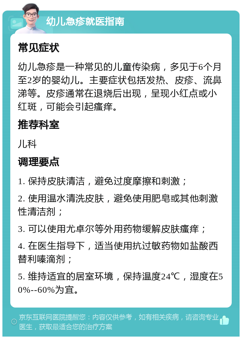 幼儿急疹就医指南 常见症状 幼儿急疹是一种常见的儿童传染病，多见于6个月至2岁的婴幼儿。主要症状包括发热、皮疹、流鼻涕等。皮疹通常在退烧后出现，呈现小红点或小红斑，可能会引起瘙痒。 推荐科室 儿科 调理要点 1. 保持皮肤清洁，避免过度摩擦和刺激； 2. 使用温水清洗皮肤，避免使用肥皂或其他刺激性清洁剂； 3. 可以使用尤卓尔等外用药物缓解皮肤瘙痒； 4. 在医生指导下，适当使用抗过敏药物如盐酸西替利嗪滴剂； 5. 维持适宜的居室环境，保持温度24℃，湿度在50%--60%为宜。