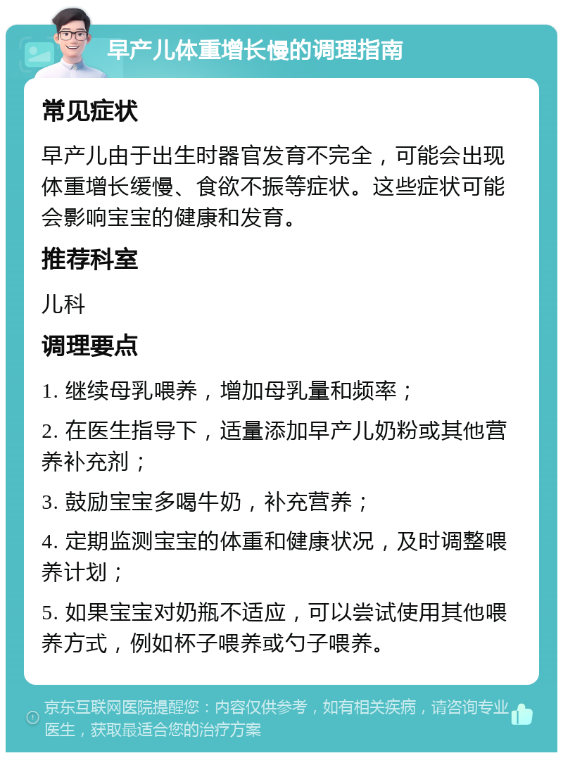 早产儿体重增长慢的调理指南 常见症状 早产儿由于出生时器官发育不完全，可能会出现体重增长缓慢、食欲不振等症状。这些症状可能会影响宝宝的健康和发育。 推荐科室 儿科 调理要点 1. 继续母乳喂养，增加母乳量和频率； 2. 在医生指导下，适量添加早产儿奶粉或其他营养补充剂； 3. 鼓励宝宝多喝牛奶，补充营养； 4. 定期监测宝宝的体重和健康状况，及时调整喂养计划； 5. 如果宝宝对奶瓶不适应，可以尝试使用其他喂养方式，例如杯子喂养或勺子喂养。