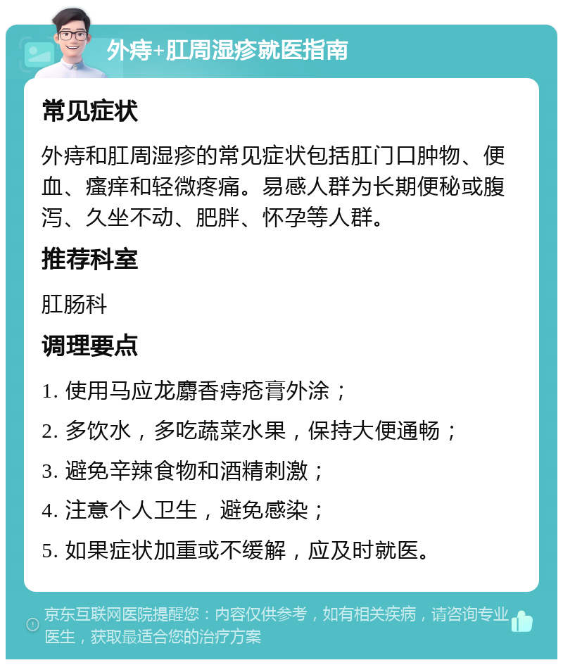 外痔+肛周湿疹就医指南 常见症状 外痔和肛周湿疹的常见症状包括肛门口肿物、便血、瘙痒和轻微疼痛。易感人群为长期便秘或腹泻、久坐不动、肥胖、怀孕等人群。 推荐科室 肛肠科 调理要点 1. 使用马应龙麝香痔疮膏外涂； 2. 多饮水，多吃蔬菜水果，保持大便通畅； 3. 避免辛辣食物和酒精刺激； 4. 注意个人卫生，避免感染； 5. 如果症状加重或不缓解，应及时就医。