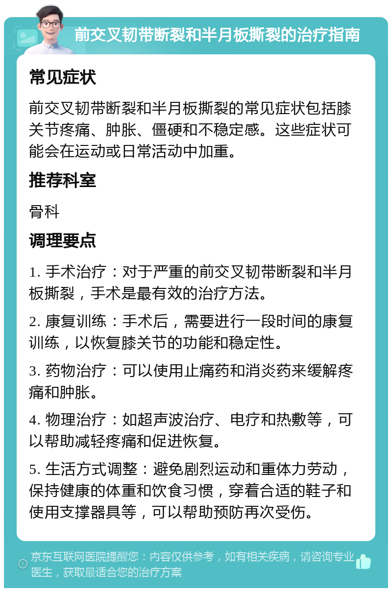 前交叉韧带断裂和半月板撕裂的治疗指南 常见症状 前交叉韧带断裂和半月板撕裂的常见症状包括膝关节疼痛、肿胀、僵硬和不稳定感。这些症状可能会在运动或日常活动中加重。 推荐科室 骨科 调理要点 1. 手术治疗：对于严重的前交叉韧带断裂和半月板撕裂，手术是最有效的治疗方法。 2. 康复训练：手术后，需要进行一段时间的康复训练，以恢复膝关节的功能和稳定性。 3. 药物治疗：可以使用止痛药和消炎药来缓解疼痛和肿胀。 4. 物理治疗：如超声波治疗、电疗和热敷等，可以帮助减轻疼痛和促进恢复。 5. 生活方式调整：避免剧烈运动和重体力劳动，保持健康的体重和饮食习惯，穿着合适的鞋子和使用支撑器具等，可以帮助预防再次受伤。