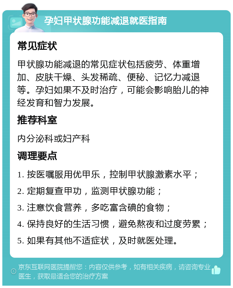 孕妇甲状腺功能减退就医指南 常见症状 甲状腺功能减退的常见症状包括疲劳、体重增加、皮肤干燥、头发稀疏、便秘、记忆力减退等。孕妇如果不及时治疗，可能会影响胎儿的神经发育和智力发展。 推荐科室 内分泌科或妇产科 调理要点 1. 按医嘱服用优甲乐，控制甲状腺激素水平； 2. 定期复查甲功，监测甲状腺功能； 3. 注意饮食营养，多吃富含碘的食物； 4. 保持良好的生活习惯，避免熬夜和过度劳累； 5. 如果有其他不适症状，及时就医处理。