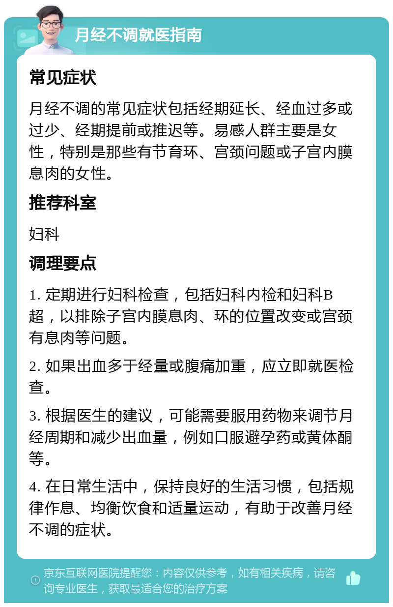 月经不调就医指南 常见症状 月经不调的常见症状包括经期延长、经血过多或过少、经期提前或推迟等。易感人群主要是女性，特别是那些有节育环、宫颈问题或子宫内膜息肉的女性。 推荐科室 妇科 调理要点 1. 定期进行妇科检查，包括妇科内检和妇科B超，以排除子宫内膜息肉、环的位置改变或宫颈有息肉等问题。 2. 如果出血多于经量或腹痛加重，应立即就医检查。 3. 根据医生的建议，可能需要服用药物来调节月经周期和减少出血量，例如口服避孕药或黄体酮等。 4. 在日常生活中，保持良好的生活习惯，包括规律作息、均衡饮食和适量运动，有助于改善月经不调的症状。