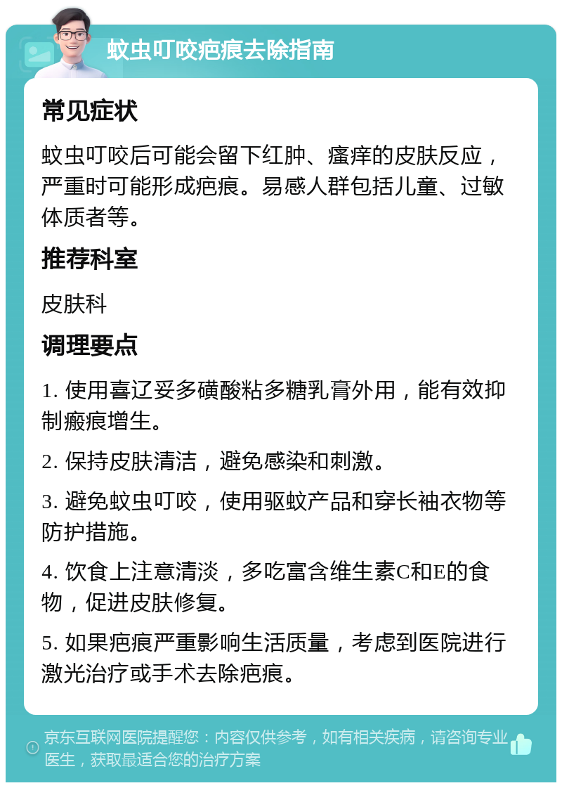 蚊虫叮咬疤痕去除指南 常见症状 蚊虫叮咬后可能会留下红肿、瘙痒的皮肤反应，严重时可能形成疤痕。易感人群包括儿童、过敏体质者等。 推荐科室 皮肤科 调理要点 1. 使用喜辽妥多磺酸粘多糖乳膏外用，能有效抑制瘢痕增生。 2. 保持皮肤清洁，避免感染和刺激。 3. 避免蚊虫叮咬，使用驱蚊产品和穿长袖衣物等防护措施。 4. 饮食上注意清淡，多吃富含维生素C和E的食物，促进皮肤修复。 5. 如果疤痕严重影响生活质量，考虑到医院进行激光治疗或手术去除疤痕。