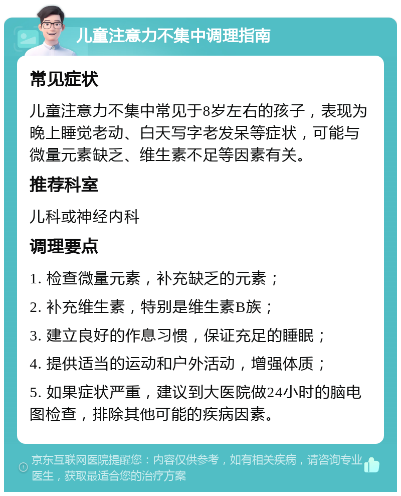 儿童注意力不集中调理指南 常见症状 儿童注意力不集中常见于8岁左右的孩子，表现为晚上睡觉老动、白天写字老发呆等症状，可能与微量元素缺乏、维生素不足等因素有关。 推荐科室 儿科或神经内科 调理要点 1. 检查微量元素，补充缺乏的元素； 2. 补充维生素，特别是维生素B族； 3. 建立良好的作息习惯，保证充足的睡眠； 4. 提供适当的运动和户外活动，增强体质； 5. 如果症状严重，建议到大医院做24小时的脑电图检查，排除其他可能的疾病因素。