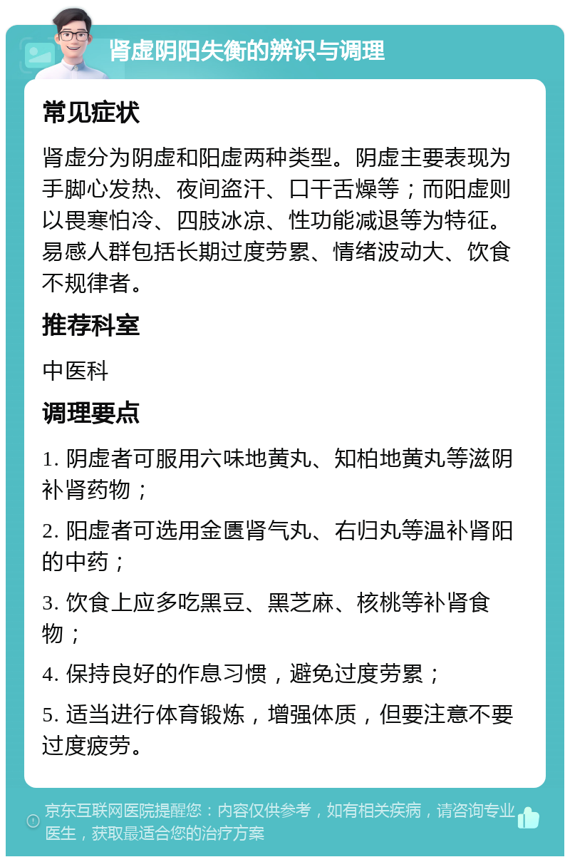 肾虚阴阳失衡的辨识与调理 常见症状 肾虚分为阴虚和阳虚两种类型。阴虚主要表现为手脚心发热、夜间盗汗、口干舌燥等；而阳虚则以畏寒怕冷、四肢冰凉、性功能减退等为特征。易感人群包括长期过度劳累、情绪波动大、饮食不规律者。 推荐科室 中医科 调理要点 1. 阴虚者可服用六味地黄丸、知柏地黄丸等滋阴补肾药物； 2. 阳虚者可选用金匮肾气丸、右归丸等温补肾阳的中药； 3. 饮食上应多吃黑豆、黑芝麻、核桃等补肾食物； 4. 保持良好的作息习惯，避免过度劳累； 5. 适当进行体育锻炼，增强体质，但要注意不要过度疲劳。