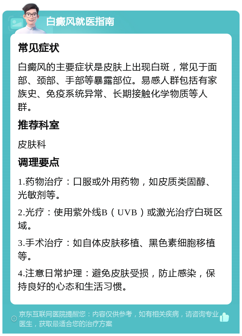 白癜风就医指南 常见症状 白癜风的主要症状是皮肤上出现白斑，常见于面部、颈部、手部等暴露部位。易感人群包括有家族史、免疫系统异常、长期接触化学物质等人群。 推荐科室 皮肤科 调理要点 1.药物治疗：口服或外用药物，如皮质类固醇、光敏剂等。 2.光疗：使用紫外线B（UVB）或激光治疗白斑区域。 3.手术治疗：如自体皮肤移植、黑色素细胞移植等。 4.注意日常护理：避免皮肤受损，防止感染，保持良好的心态和生活习惯。