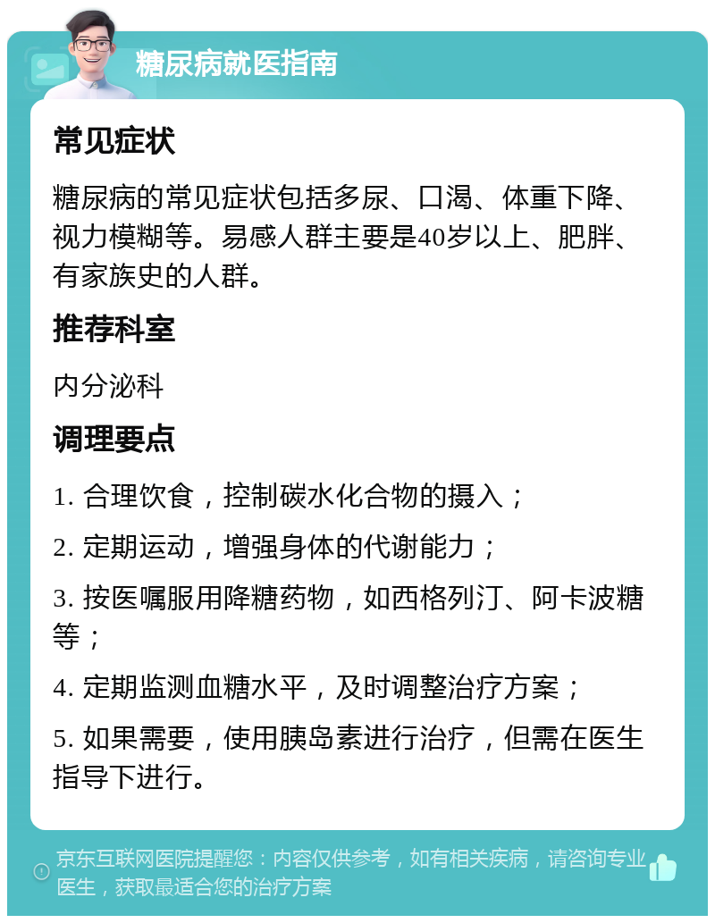 糖尿病就医指南 常见症状 糖尿病的常见症状包括多尿、口渴、体重下降、视力模糊等。易感人群主要是40岁以上、肥胖、有家族史的人群。 推荐科室 内分泌科 调理要点 1. 合理饮食，控制碳水化合物的摄入； 2. 定期运动，增强身体的代谢能力； 3. 按医嘱服用降糖药物，如西格列汀、阿卡波糖等； 4. 定期监测血糖水平，及时调整治疗方案； 5. 如果需要，使用胰岛素进行治疗，但需在医生指导下进行。