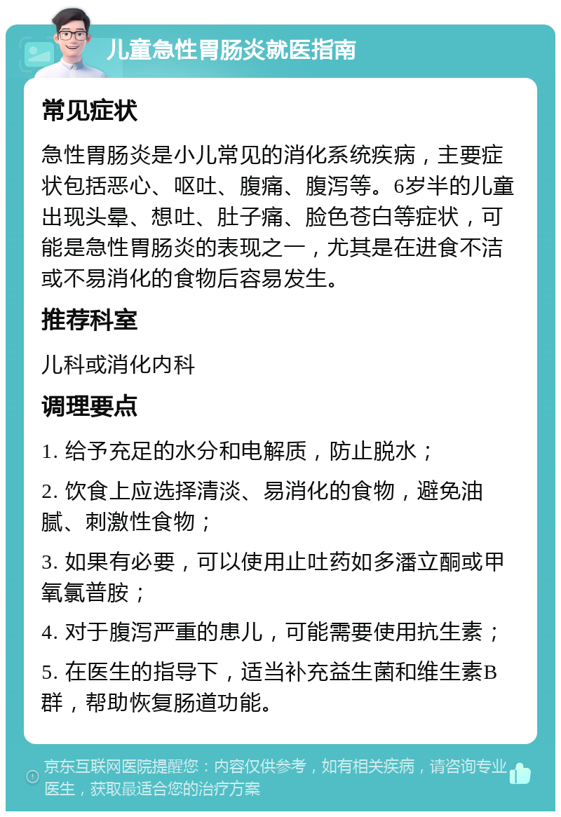 儿童急性胃肠炎就医指南 常见症状 急性胃肠炎是小儿常见的消化系统疾病，主要症状包括恶心、呕吐、腹痛、腹泻等。6岁半的儿童出现头晕、想吐、肚子痛、脸色苍白等症状，可能是急性胃肠炎的表现之一，尤其是在进食不洁或不易消化的食物后容易发生。 推荐科室 儿科或消化内科 调理要点 1. 给予充足的水分和电解质，防止脱水； 2. 饮食上应选择清淡、易消化的食物，避免油腻、刺激性食物； 3. 如果有必要，可以使用止吐药如多潘立酮或甲氧氯普胺； 4. 对于腹泻严重的患儿，可能需要使用抗生素； 5. 在医生的指导下，适当补充益生菌和维生素B群，帮助恢复肠道功能。