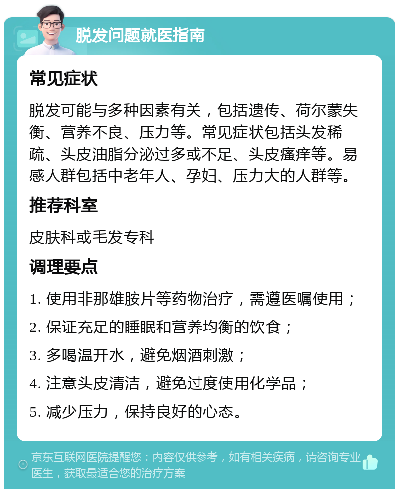 脱发问题就医指南 常见症状 脱发可能与多种因素有关，包括遗传、荷尔蒙失衡、营养不良、压力等。常见症状包括头发稀疏、头皮油脂分泌过多或不足、头皮瘙痒等。易感人群包括中老年人、孕妇、压力大的人群等。 推荐科室 皮肤科或毛发专科 调理要点 1. 使用非那雄胺片等药物治疗，需遵医嘱使用； 2. 保证充足的睡眠和营养均衡的饮食； 3. 多喝温开水，避免烟酒刺激； 4. 注意头皮清洁，避免过度使用化学品； 5. 减少压力，保持良好的心态。