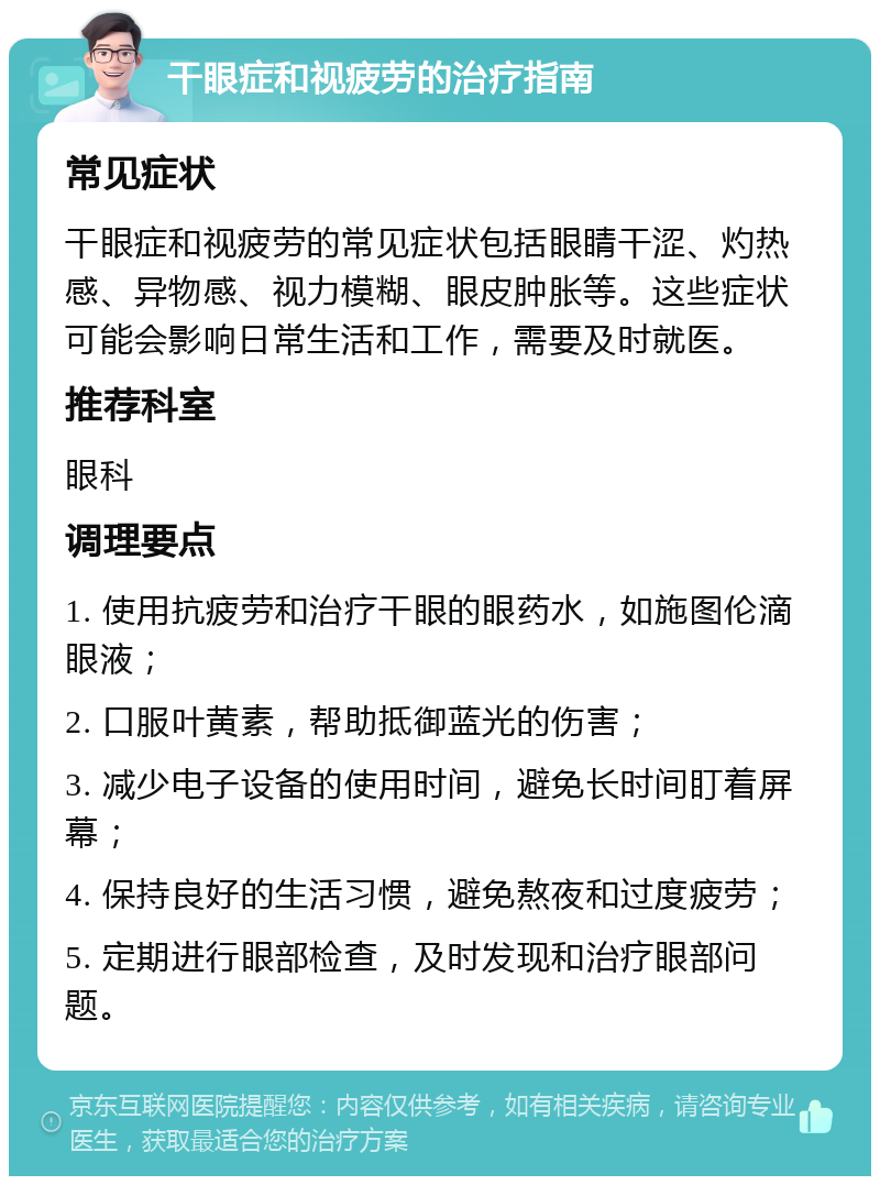 干眼症和视疲劳的治疗指南 常见症状 干眼症和视疲劳的常见症状包括眼睛干涩、灼热感、异物感、视力模糊、眼皮肿胀等。这些症状可能会影响日常生活和工作，需要及时就医。 推荐科室 眼科 调理要点 1. 使用抗疲劳和治疗干眼的眼药水，如施图伦滴眼液； 2. 口服叶黄素，帮助抵御蓝光的伤害； 3. 减少电子设备的使用时间，避免长时间盯着屏幕； 4. 保持良好的生活习惯，避免熬夜和过度疲劳； 5. 定期进行眼部检查，及时发现和治疗眼部问题。