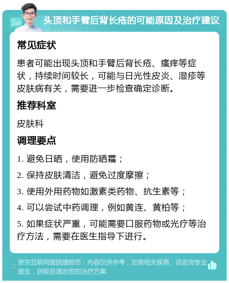 头顶和手臂后背长疮的可能原因及治疗建议 常见症状 患者可能出现头顶和手臂后背长疮、瘙痒等症状，持续时间较长，可能与日光性皮炎、湿疹等皮肤病有关，需要进一步检查确定诊断。 推荐科室 皮肤科 调理要点 1. 避免日晒，使用防晒霜； 2. 保持皮肤清洁，避免过度摩擦； 3. 使用外用药物如激素类药物、抗生素等； 4. 可以尝试中药调理，例如黄连、黄柏等； 5. 如果症状严重，可能需要口服药物或光疗等治疗方法，需要在医生指导下进行。