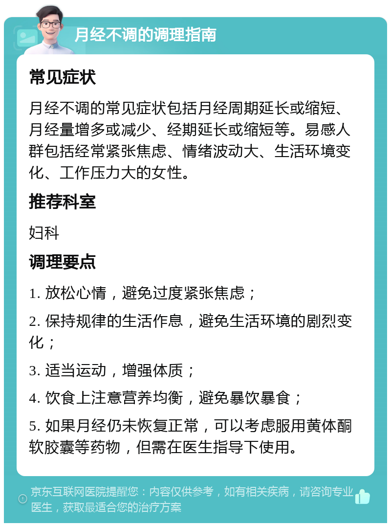 月经不调的调理指南 常见症状 月经不调的常见症状包括月经周期延长或缩短、月经量增多或减少、经期延长或缩短等。易感人群包括经常紧张焦虑、情绪波动大、生活环境变化、工作压力大的女性。 推荐科室 妇科 调理要点 1. 放松心情，避免过度紧张焦虑； 2. 保持规律的生活作息，避免生活环境的剧烈变化； 3. 适当运动，增强体质； 4. 饮食上注意营养均衡，避免暴饮暴食； 5. 如果月经仍未恢复正常，可以考虑服用黄体酮软胶囊等药物，但需在医生指导下使用。