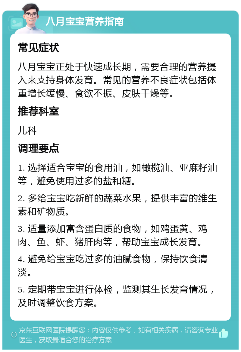 八月宝宝营养指南 常见症状 八月宝宝正处于快速成长期，需要合理的营养摄入来支持身体发育。常见的营养不良症状包括体重增长缓慢、食欲不振、皮肤干燥等。 推荐科室 儿科 调理要点 1. 选择适合宝宝的食用油，如橄榄油、亚麻籽油等，避免使用过多的盐和糖。 2. 多给宝宝吃新鲜的蔬菜水果，提供丰富的维生素和矿物质。 3. 适量添加富含蛋白质的食物，如鸡蛋黄、鸡肉、鱼、虾、猪肝肉等，帮助宝宝成长发育。 4. 避免给宝宝吃过多的油腻食物，保持饮食清淡。 5. 定期带宝宝进行体检，监测其生长发育情况，及时调整饮食方案。