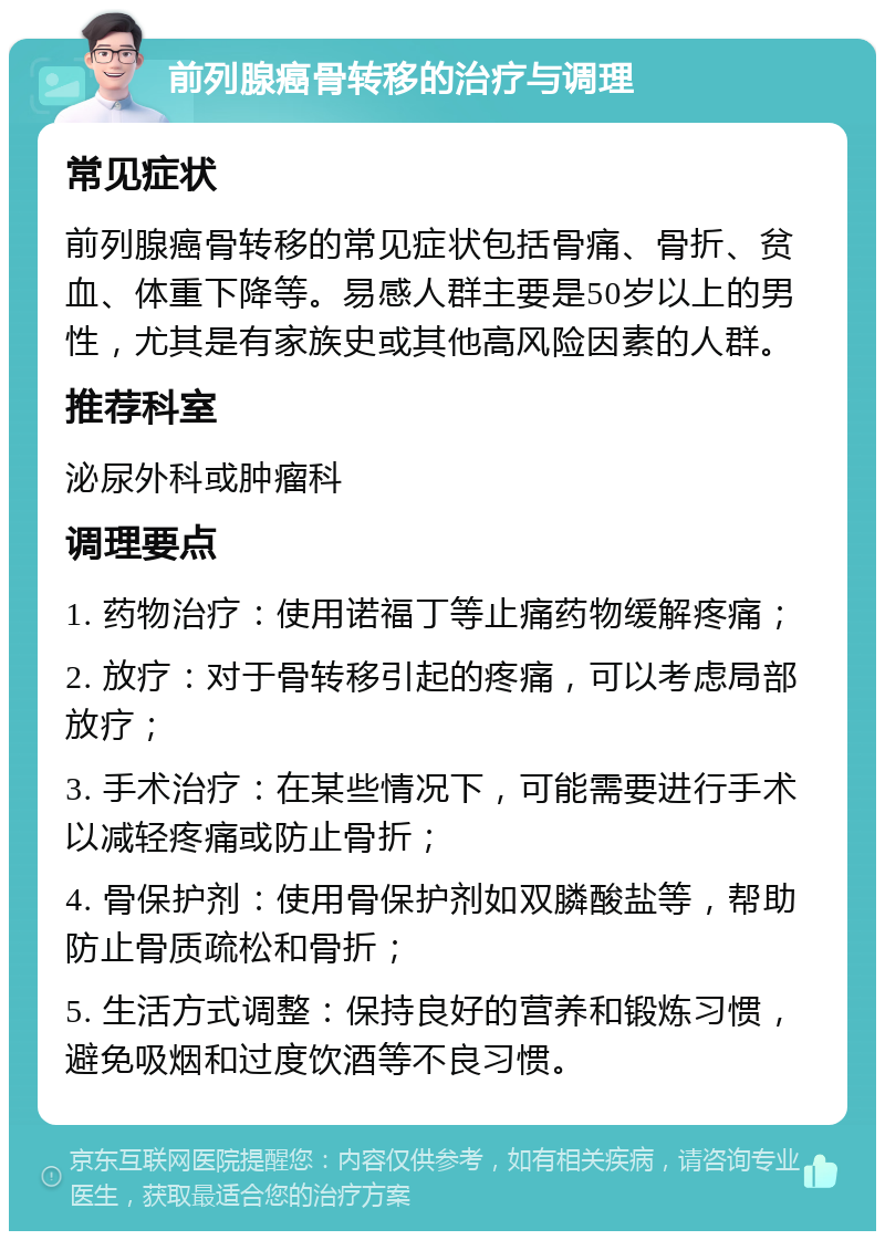 前列腺癌骨转移的治疗与调理 常见症状 前列腺癌骨转移的常见症状包括骨痛、骨折、贫血、体重下降等。易感人群主要是50岁以上的男性，尤其是有家族史或其他高风险因素的人群。 推荐科室 泌尿外科或肿瘤科 调理要点 1. 药物治疗：使用诺福丁等止痛药物缓解疼痛； 2. 放疗：对于骨转移引起的疼痛，可以考虑局部放疗； 3. 手术治疗：在某些情况下，可能需要进行手术以减轻疼痛或防止骨折； 4. 骨保护剂：使用骨保护剂如双膦酸盐等，帮助防止骨质疏松和骨折； 5. 生活方式调整：保持良好的营养和锻炼习惯，避免吸烟和过度饮酒等不良习惯。