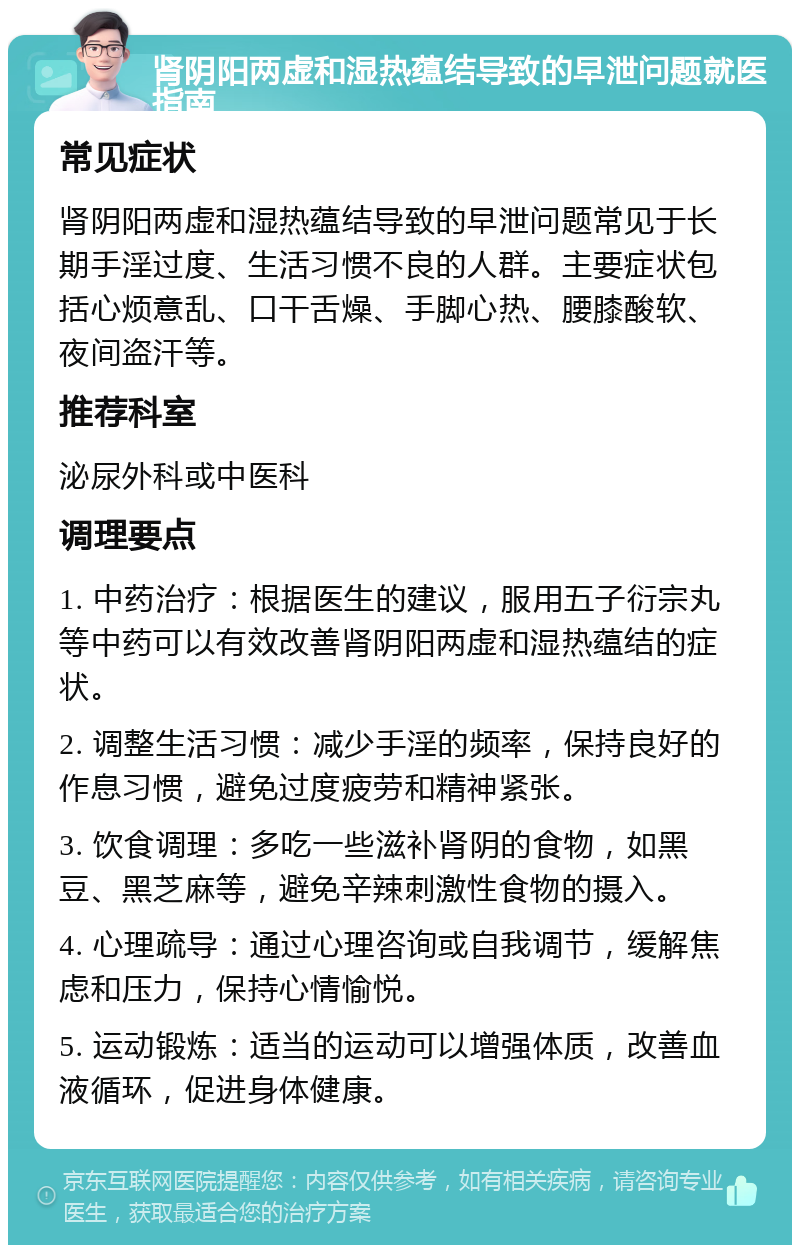 肾阴阳两虚和湿热蕴结导致的早泄问题就医指南 常见症状 肾阴阳两虚和湿热蕴结导致的早泄问题常见于长期手淫过度、生活习惯不良的人群。主要症状包括心烦意乱、口干舌燥、手脚心热、腰膝酸软、夜间盗汗等。 推荐科室 泌尿外科或中医科 调理要点 1. 中药治疗：根据医生的建议，服用五子衍宗丸等中药可以有效改善肾阴阳两虚和湿热蕴结的症状。 2. 调整生活习惯：减少手淫的频率，保持良好的作息习惯，避免过度疲劳和精神紧张。 3. 饮食调理：多吃一些滋补肾阴的食物，如黑豆、黑芝麻等，避免辛辣刺激性食物的摄入。 4. 心理疏导：通过心理咨询或自我调节，缓解焦虑和压力，保持心情愉悦。 5. 运动锻炼：适当的运动可以增强体质，改善血液循环，促进身体健康。