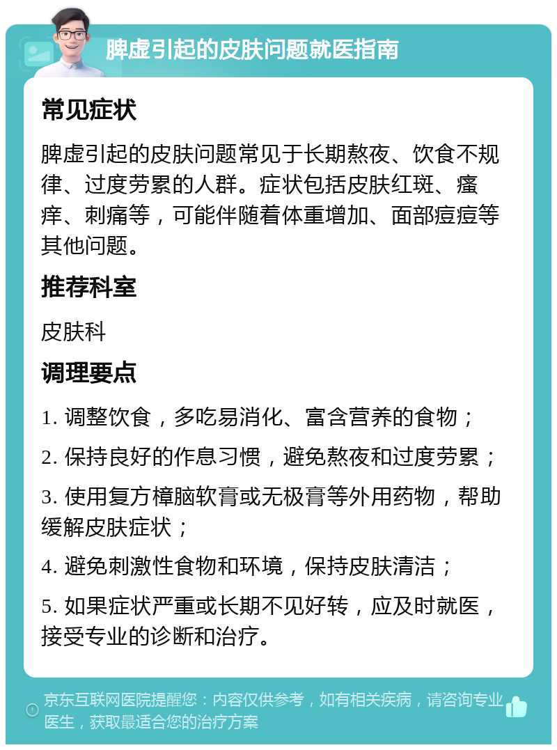 脾虚引起的皮肤问题就医指南 常见症状 脾虚引起的皮肤问题常见于长期熬夜、饮食不规律、过度劳累的人群。症状包括皮肤红斑、瘙痒、刺痛等，可能伴随着体重增加、面部痘痘等其他问题。 推荐科室 皮肤科 调理要点 1. 调整饮食，多吃易消化、富含营养的食物； 2. 保持良好的作息习惯，避免熬夜和过度劳累； 3. 使用复方樟脑软膏或无极膏等外用药物，帮助缓解皮肤症状； 4. 避免刺激性食物和环境，保持皮肤清洁； 5. 如果症状严重或长期不见好转，应及时就医，接受专业的诊断和治疗。