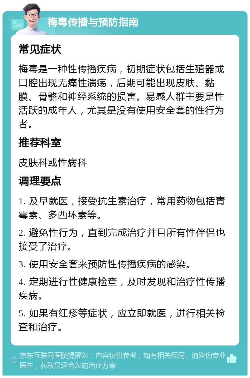 梅毒传播与预防指南 常见症状 梅毒是一种性传播疾病，初期症状包括生殖器或口腔出现无痛性溃疡，后期可能出现皮肤、黏膜、骨骼和神经系统的损害。易感人群主要是性活跃的成年人，尤其是没有使用安全套的性行为者。 推荐科室 皮肤科或性病科 调理要点 1. 及早就医，接受抗生素治疗，常用药物包括青霉素、多西环素等。 2. 避免性行为，直到完成治疗并且所有性伴侣也接受了治疗。 3. 使用安全套来预防性传播疾病的感染。 4. 定期进行性健康检查，及时发现和治疗性传播疾病。 5. 如果有红疹等症状，应立即就医，进行相关检查和治疗。