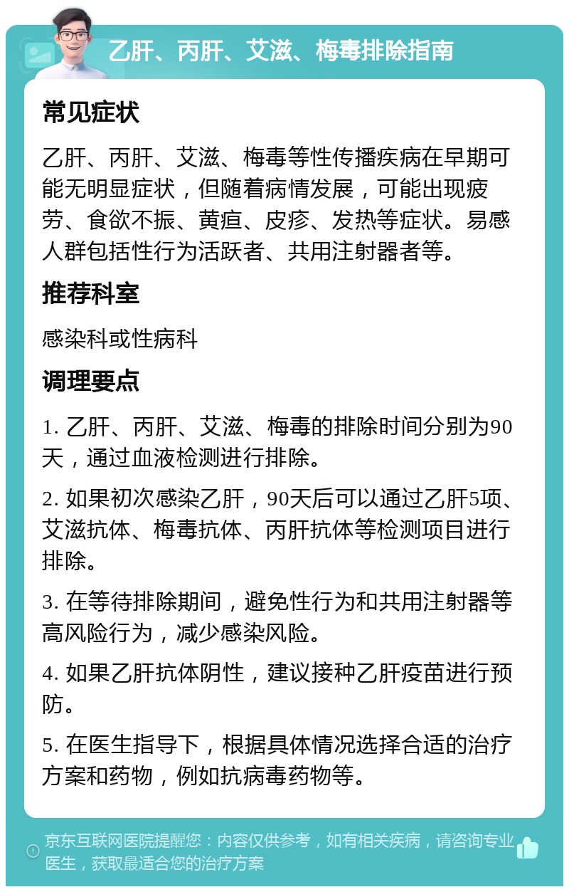 乙肝、丙肝、艾滋、梅毒排除指南 常见症状 乙肝、丙肝、艾滋、梅毒等性传播疾病在早期可能无明显症状，但随着病情发展，可能出现疲劳、食欲不振、黄疸、皮疹、发热等症状。易感人群包括性行为活跃者、共用注射器者等。 推荐科室 感染科或性病科 调理要点 1. 乙肝、丙肝、艾滋、梅毒的排除时间分别为90天，通过血液检测进行排除。 2. 如果初次感染乙肝，90天后可以通过乙肝5项、艾滋抗体、梅毒抗体、丙肝抗体等检测项目进行排除。 3. 在等待排除期间，避免性行为和共用注射器等高风险行为，减少感染风险。 4. 如果乙肝抗体阴性，建议接种乙肝疫苗进行预防。 5. 在医生指导下，根据具体情况选择合适的治疗方案和药物，例如抗病毒药物等。