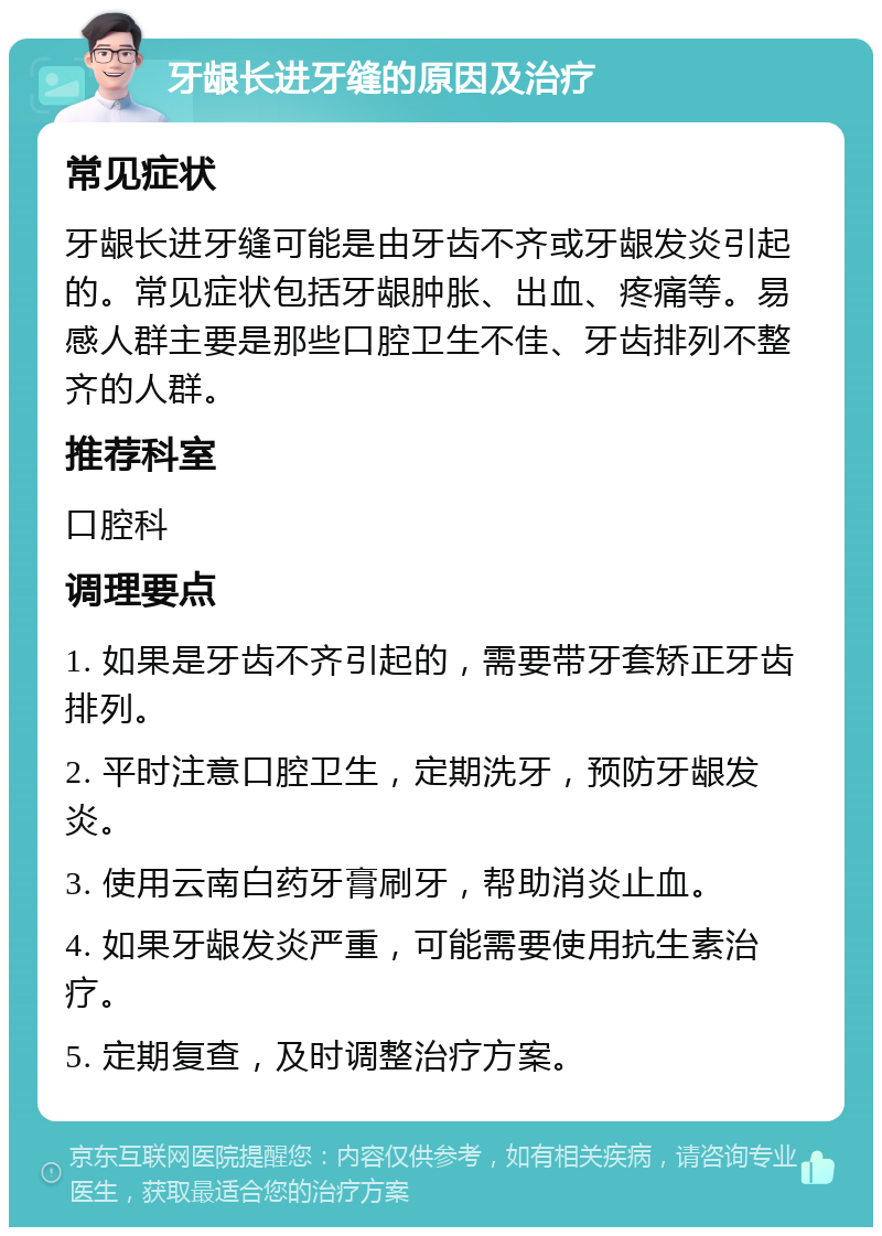 牙龈长进牙缝的原因及治疗 常见症状 牙龈长进牙缝可能是由牙齿不齐或牙龈发炎引起的。常见症状包括牙龈肿胀、出血、疼痛等。易感人群主要是那些口腔卫生不佳、牙齿排列不整齐的人群。 推荐科室 口腔科 调理要点 1. 如果是牙齿不齐引起的，需要带牙套矫正牙齿排列。 2. 平时注意口腔卫生，定期洗牙，预防牙龈发炎。 3. 使用云南白药牙膏刷牙，帮助消炎止血。 4. 如果牙龈发炎严重，可能需要使用抗生素治疗。 5. 定期复查，及时调整治疗方案。