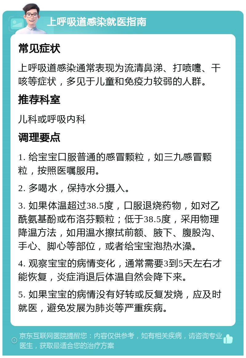 上呼吸道感染就医指南 常见症状 上呼吸道感染通常表现为流清鼻涕、打喷嚏、干咳等症状，多见于儿童和免疫力较弱的人群。 推荐科室 儿科或呼吸内科 调理要点 1. 给宝宝口服普通的感冒颗粒，如三九感冒颗粒，按照医嘱服用。 2. 多喝水，保持水分摄入。 3. 如果体温超过38.5度，口服退烧药物，如对乙酰氨基酚或布洛芬颗粒；低于38.5度，采用物理降温方法，如用温水擦拭前额、腋下、腹股沟、手心、脚心等部位，或者给宝宝泡热水澡。 4. 观察宝宝的病情变化，通常需要3到5天左右才能恢复，炎症消退后体温自然会降下来。 5. 如果宝宝的病情没有好转或反复发烧，应及时就医，避免发展为肺炎等严重疾病。