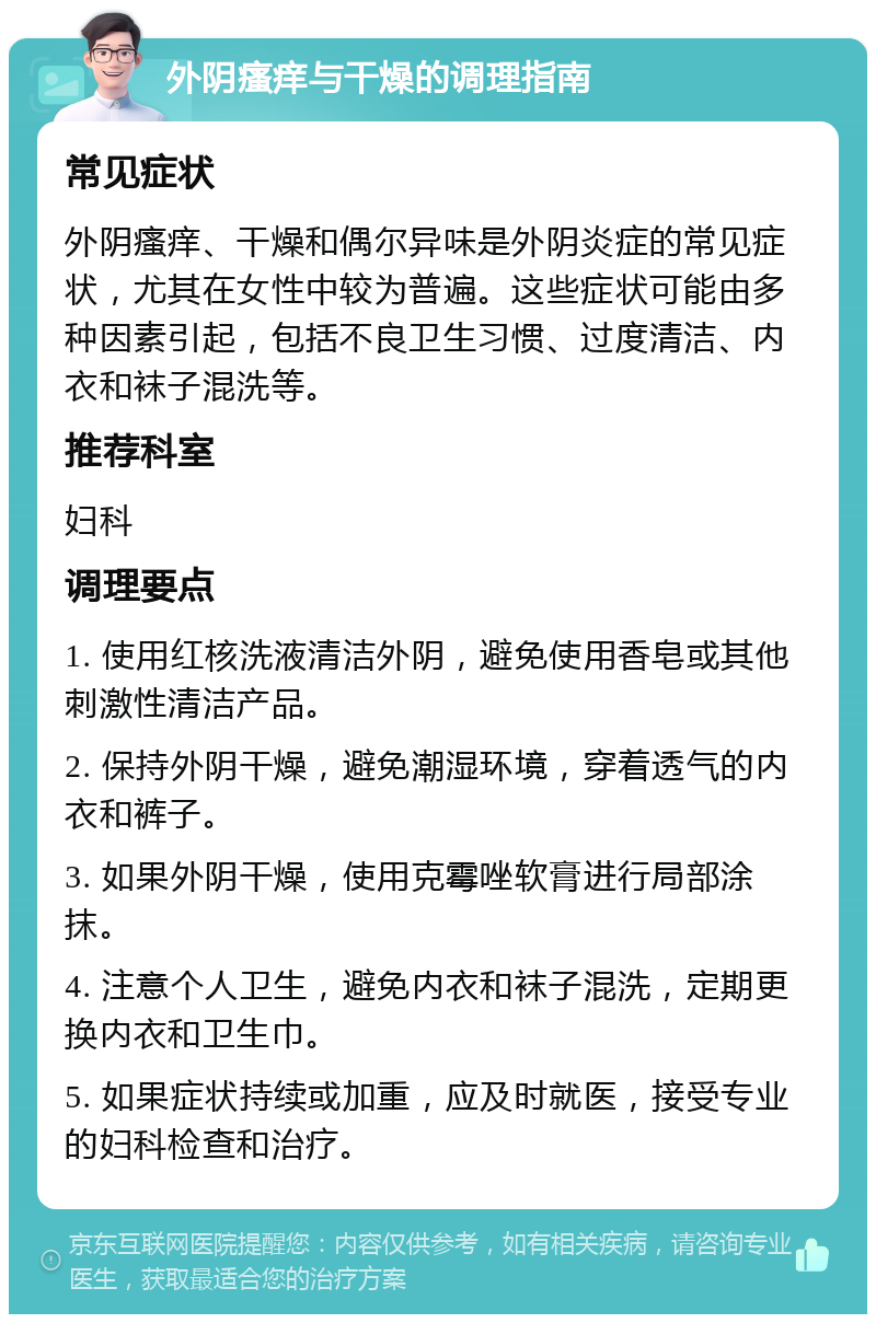 外阴瘙痒与干燥的调理指南 常见症状 外阴瘙痒、干燥和偶尔异味是外阴炎症的常见症状，尤其在女性中较为普遍。这些症状可能由多种因素引起，包括不良卫生习惯、过度清洁、内衣和袜子混洗等。 推荐科室 妇科 调理要点 1. 使用红核洗液清洁外阴，避免使用香皂或其他刺激性清洁产品。 2. 保持外阴干燥，避免潮湿环境，穿着透气的内衣和裤子。 3. 如果外阴干燥，使用克霉唑软膏进行局部涂抹。 4. 注意个人卫生，避免内衣和袜子混洗，定期更换内衣和卫生巾。 5. 如果症状持续或加重，应及时就医，接受专业的妇科检查和治疗。