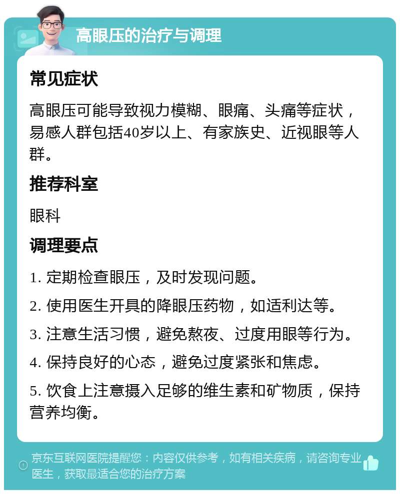 高眼压的治疗与调理 常见症状 高眼压可能导致视力模糊、眼痛、头痛等症状，易感人群包括40岁以上、有家族史、近视眼等人群。 推荐科室 眼科 调理要点 1. 定期检查眼压，及时发现问题。 2. 使用医生开具的降眼压药物，如适利达等。 3. 注意生活习惯，避免熬夜、过度用眼等行为。 4. 保持良好的心态，避免过度紧张和焦虑。 5. 饮食上注意摄入足够的维生素和矿物质，保持营养均衡。