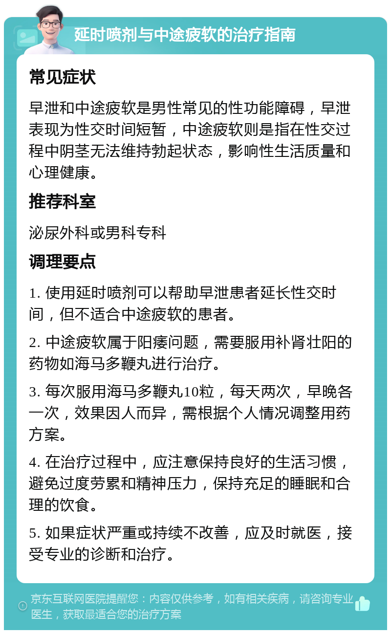 延时喷剂与中途疲软的治疗指南 常见症状 早泄和中途疲软是男性常见的性功能障碍，早泄表现为性交时间短暂，中途疲软则是指在性交过程中阴茎无法维持勃起状态，影响性生活质量和心理健康。 推荐科室 泌尿外科或男科专科 调理要点 1. 使用延时喷剂可以帮助早泄患者延长性交时间，但不适合中途疲软的患者。 2. 中途疲软属于阳痿问题，需要服用补肾壮阳的药物如海马多鞭丸进行治疗。 3. 每次服用海马多鞭丸10粒，每天两次，早晚各一次，效果因人而异，需根据个人情况调整用药方案。 4. 在治疗过程中，应注意保持良好的生活习惯，避免过度劳累和精神压力，保持充足的睡眠和合理的饮食。 5. 如果症状严重或持续不改善，应及时就医，接受专业的诊断和治疗。