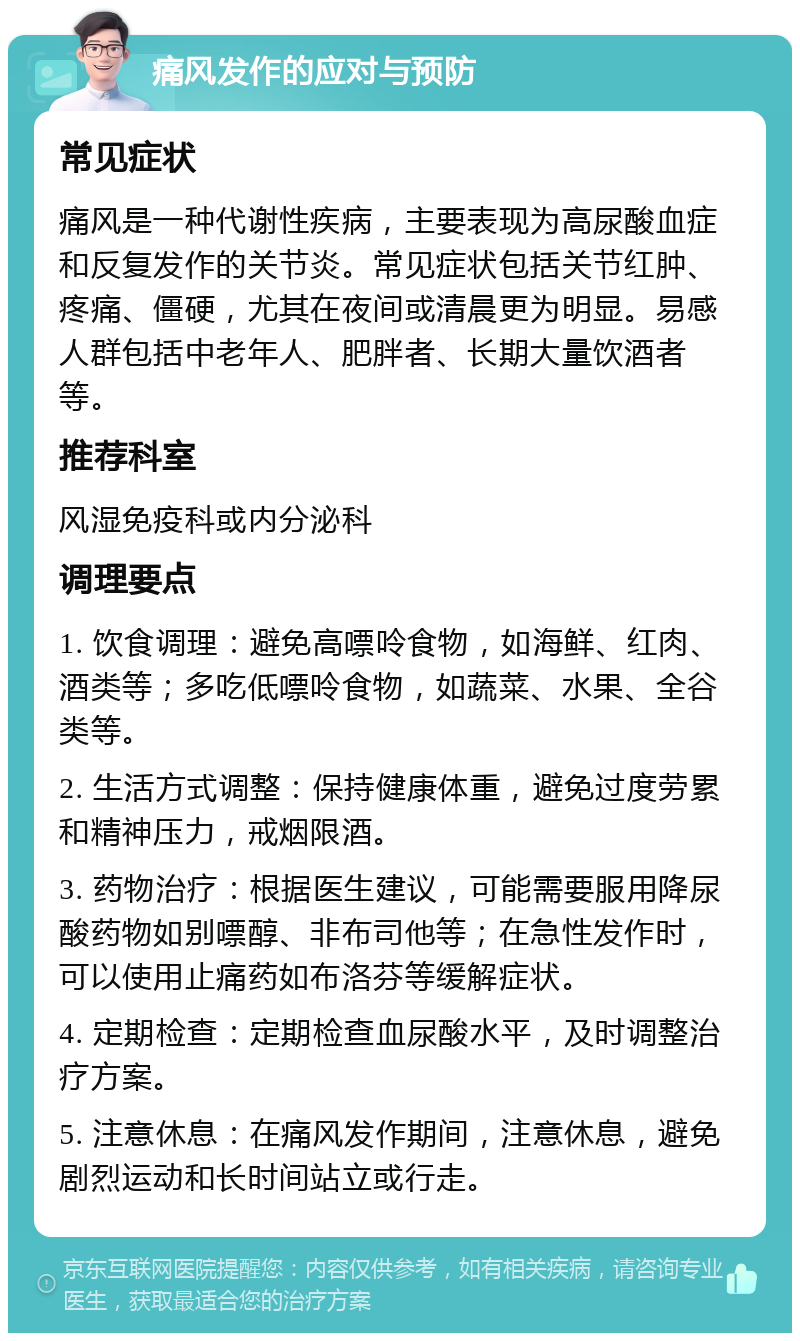 痛风发作的应对与预防 常见症状 痛风是一种代谢性疾病，主要表现为高尿酸血症和反复发作的关节炎。常见症状包括关节红肿、疼痛、僵硬，尤其在夜间或清晨更为明显。易感人群包括中老年人、肥胖者、长期大量饮酒者等。 推荐科室 风湿免疫科或内分泌科 调理要点 1. 饮食调理：避免高嘌呤食物，如海鲜、红肉、酒类等；多吃低嘌呤食物，如蔬菜、水果、全谷类等。 2. 生活方式调整：保持健康体重，避免过度劳累和精神压力，戒烟限酒。 3. 药物治疗：根据医生建议，可能需要服用降尿酸药物如别嘌醇、非布司他等；在急性发作时，可以使用止痛药如布洛芬等缓解症状。 4. 定期检查：定期检查血尿酸水平，及时调整治疗方案。 5. 注意休息：在痛风发作期间，注意休息，避免剧烈运动和长时间站立或行走。