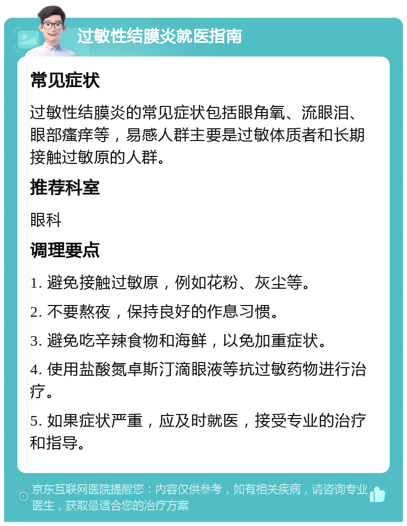 过敏性结膜炎就医指南 常见症状 过敏性结膜炎的常见症状包括眼角氧、流眼泪、眼部瘙痒等，易感人群主要是过敏体质者和长期接触过敏原的人群。 推荐科室 眼科 调理要点 1. 避免接触过敏原，例如花粉、灰尘等。 2. 不要熬夜，保持良好的作息习惯。 3. 避免吃辛辣食物和海鲜，以免加重症状。 4. 使用盐酸氮卓斯汀滴眼液等抗过敏药物进行治疗。 5. 如果症状严重，应及时就医，接受专业的治疗和指导。