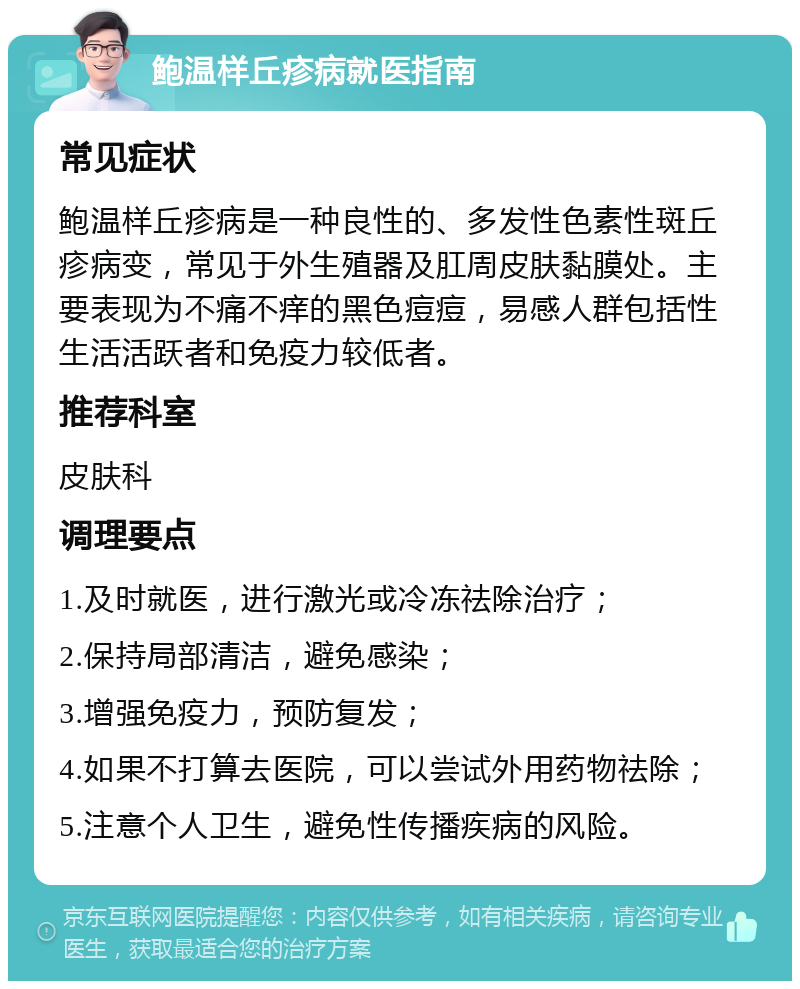 鲍温样丘疹病就医指南 常见症状 鲍温样丘疹病是一种良性的、多发性色素性斑丘疹病变，常见于外生殖器及肛周皮肤黏膜处。主要表现为不痛不痒的黑色痘痘，易感人群包括性生活活跃者和免疫力较低者。 推荐科室 皮肤科 调理要点 1.及时就医，进行激光或冷冻祛除治疗； 2.保持局部清洁，避免感染； 3.增强免疫力，预防复发； 4.如果不打算去医院，可以尝试外用药物祛除； 5.注意个人卫生，避免性传播疾病的风险。