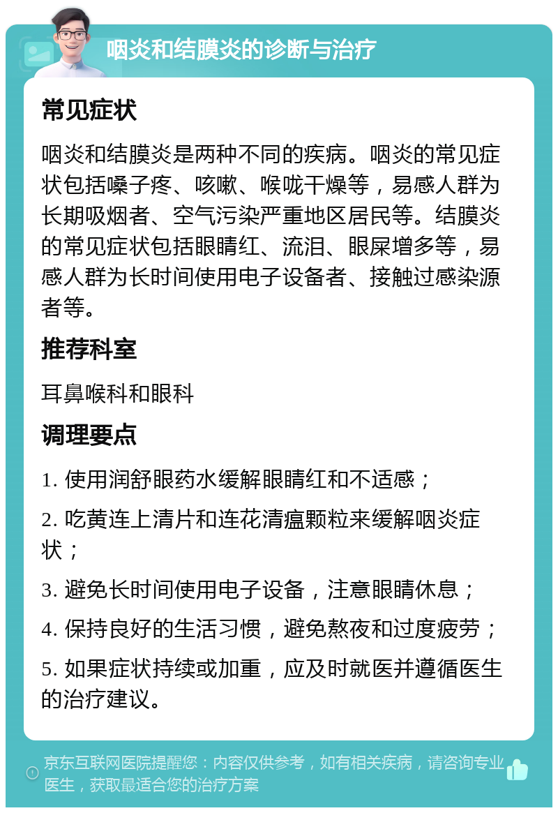 咽炎和结膜炎的诊断与治疗 常见症状 咽炎和结膜炎是两种不同的疾病。咽炎的常见症状包括嗓子疼、咳嗽、喉咙干燥等，易感人群为长期吸烟者、空气污染严重地区居民等。结膜炎的常见症状包括眼睛红、流泪、眼屎增多等，易感人群为长时间使用电子设备者、接触过感染源者等。 推荐科室 耳鼻喉科和眼科 调理要点 1. 使用润舒眼药水缓解眼睛红和不适感； 2. 吃黄连上清片和连花清瘟颗粒来缓解咽炎症状； 3. 避免长时间使用电子设备，注意眼睛休息； 4. 保持良好的生活习惯，避免熬夜和过度疲劳； 5. 如果症状持续或加重，应及时就医并遵循医生的治疗建议。