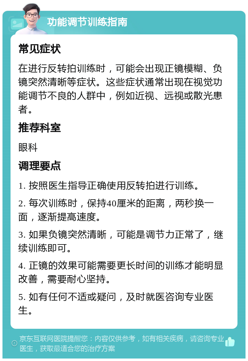 功能调节训练指南 常见症状 在进行反转拍训练时，可能会出现正镜模糊、负镜突然清晰等症状。这些症状通常出现在视觉功能调节不良的人群中，例如近视、远视或散光患者。 推荐科室 眼科 调理要点 1. 按照医生指导正确使用反转拍进行训练。 2. 每次训练时，保持40厘米的距离，两秒换一面，逐渐提高速度。 3. 如果负镜突然清晰，可能是调节力正常了，继续训练即可。 4. 正镜的效果可能需要更长时间的训练才能明显改善，需要耐心坚持。 5. 如有任何不适或疑问，及时就医咨询专业医生。