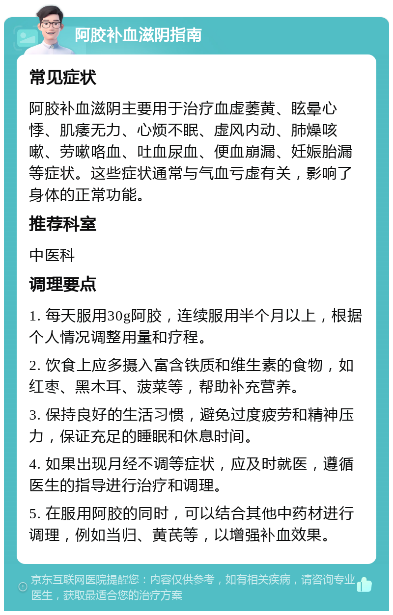 阿胶补血滋阴指南 常见症状 阿胶补血滋阴主要用于治疗血虚萎黄、眩晕心悸、肌痿无力、心烦不眠、虚风内动、肺燥咳嗽、劳嗽咯血、吐血尿血、便血崩漏、妊娠胎漏等症状。这些症状通常与气血亏虚有关，影响了身体的正常功能。 推荐科室 中医科 调理要点 1. 每天服用30g阿胶，连续服用半个月以上，根据个人情况调整用量和疗程。 2. 饮食上应多摄入富含铁质和维生素的食物，如红枣、黑木耳、菠菜等，帮助补充营养。 3. 保持良好的生活习惯，避免过度疲劳和精神压力，保证充足的睡眠和休息时间。 4. 如果出现月经不调等症状，应及时就医，遵循医生的指导进行治疗和调理。 5. 在服用阿胶的同时，可以结合其他中药材进行调理，例如当归、黄芪等，以增强补血效果。