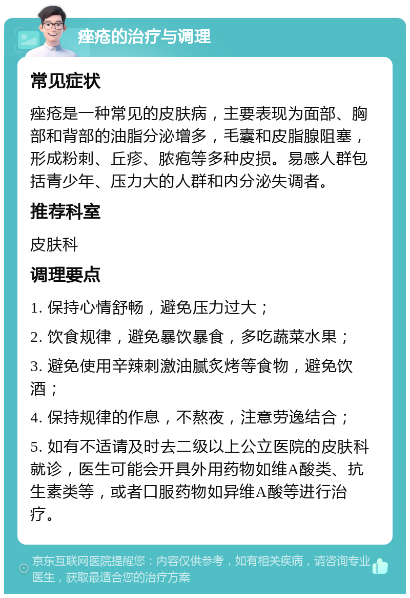 痤疮的治疗与调理 常见症状 痤疮是一种常见的皮肤病，主要表现为面部、胸部和背部的油脂分泌增多，毛囊和皮脂腺阻塞，形成粉刺、丘疹、脓疱等多种皮损。易感人群包括青少年、压力大的人群和内分泌失调者。 推荐科室 皮肤科 调理要点 1. 保持心情舒畅，避免压力过大； 2. 饮食规律，避免暴饮暴食，多吃蔬菜水果； 3. 避免使用辛辣刺激油腻炙烤等食物，避免饮酒； 4. 保持规律的作息，不熬夜，注意劳逸结合； 5. 如有不适请及时去二级以上公立医院的皮肤科就诊，医生可能会开具外用药物如维A酸类、抗生素类等，或者口服药物如异维A酸等进行治疗。