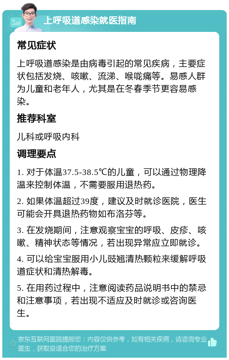 上呼吸道感染就医指南 常见症状 上呼吸道感染是由病毒引起的常见疾病，主要症状包括发烧、咳嗽、流涕、喉咙痛等。易感人群为儿童和老年人，尤其是在冬春季节更容易感染。 推荐科室 儿科或呼吸内科 调理要点 1. 对于体温37.5-38.5℃的儿童，可以通过物理降温来控制体温，不需要服用退热药。 2. 如果体温超过39度，建议及时就诊医院，医生可能会开具退热药物如布洛芬等。 3. 在发烧期间，注意观察宝宝的呼吸、皮疹、咳嗽、精神状态等情况，若出现异常应立即就诊。 4. 可以给宝宝服用小儿豉翘清热颗粒来缓解呼吸道症状和清热解毒。 5. 在用药过程中，注意阅读药品说明书中的禁忌和注意事项，若出现不适应及时就诊或咨询医生。