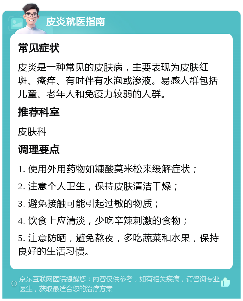 皮炎就医指南 常见症状 皮炎是一种常见的皮肤病，主要表现为皮肤红斑、瘙痒、有时伴有水泡或渗液。易感人群包括儿童、老年人和免疫力较弱的人群。 推荐科室 皮肤科 调理要点 1. 使用外用药物如糠酸莫米松来缓解症状； 2. 注意个人卫生，保持皮肤清洁干燥； 3. 避免接触可能引起过敏的物质； 4. 饮食上应清淡，少吃辛辣刺激的食物； 5. 注意防晒，避免熬夜，多吃蔬菜和水果，保持良好的生活习惯。