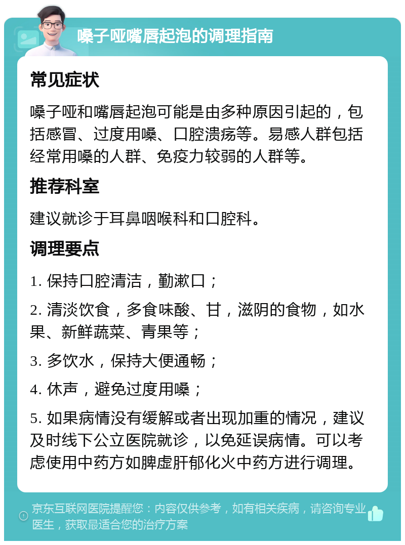 嗓子哑嘴唇起泡的调理指南 常见症状 嗓子哑和嘴唇起泡可能是由多种原因引起的，包括感冒、过度用嗓、口腔溃疡等。易感人群包括经常用嗓的人群、免疫力较弱的人群等。 推荐科室 建议就诊于耳鼻咽喉科和口腔科。 调理要点 1. 保持口腔清洁，勤漱口； 2. 清淡饮食，多食味酸、甘，滋阴的食物，如水果、新鲜蔬菜、青果等； 3. 多饮水，保持大便通畅； 4. 休声，避免过度用嗓； 5. 如果病情没有缓解或者出现加重的情况，建议及时线下公立医院就诊，以免延误病情。可以考虑使用中药方如脾虚肝郁化火中药方进行调理。