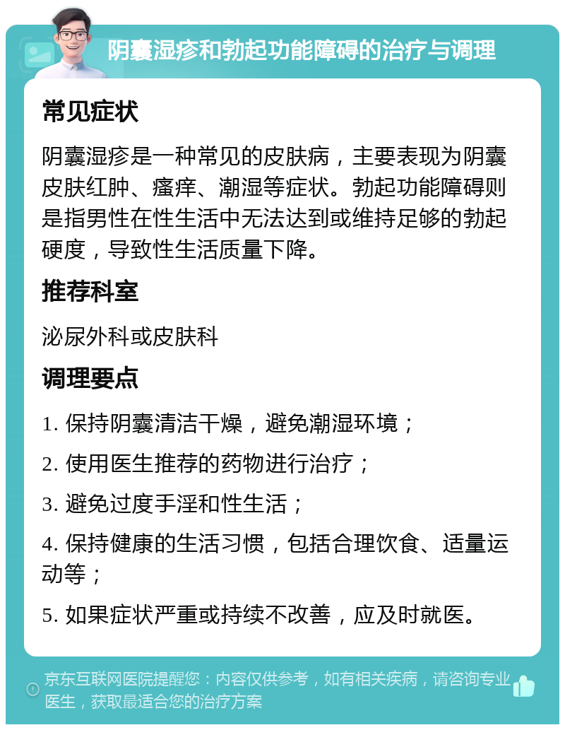 阴囊湿疹和勃起功能障碍的治疗与调理 常见症状 阴囊湿疹是一种常见的皮肤病，主要表现为阴囊皮肤红肿、瘙痒、潮湿等症状。勃起功能障碍则是指男性在性生活中无法达到或维持足够的勃起硬度，导致性生活质量下降。 推荐科室 泌尿外科或皮肤科 调理要点 1. 保持阴囊清洁干燥，避免潮湿环境； 2. 使用医生推荐的药物进行治疗； 3. 避免过度手淫和性生活； 4. 保持健康的生活习惯，包括合理饮食、适量运动等； 5. 如果症状严重或持续不改善，应及时就医。