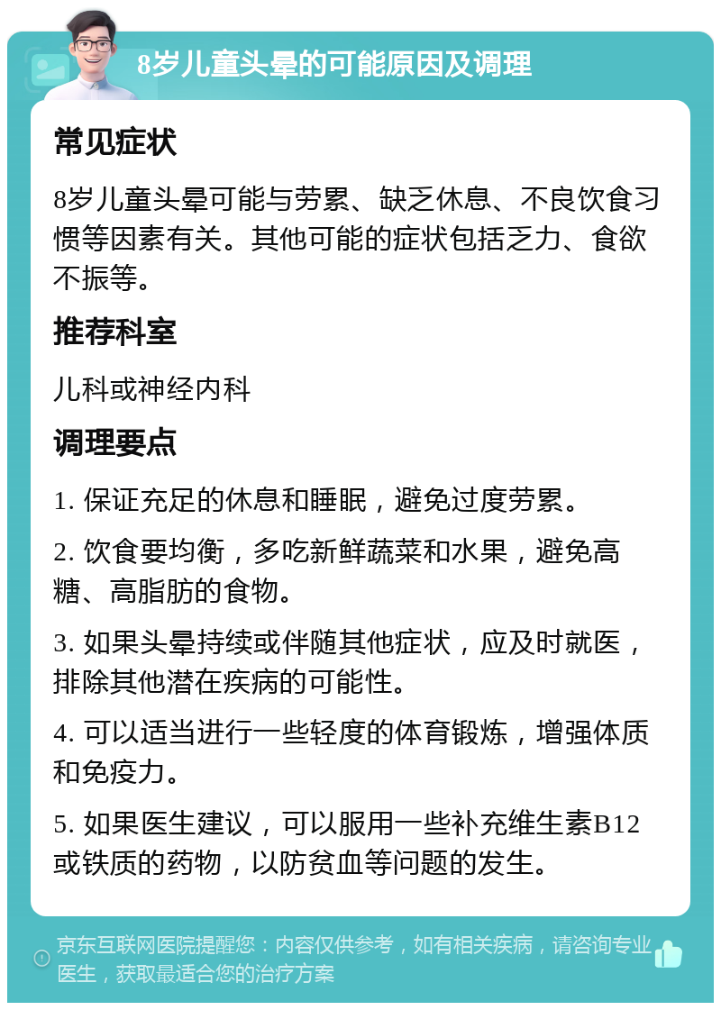 8岁儿童头晕的可能原因及调理 常见症状 8岁儿童头晕可能与劳累、缺乏休息、不良饮食习惯等因素有关。其他可能的症状包括乏力、食欲不振等。 推荐科室 儿科或神经内科 调理要点 1. 保证充足的休息和睡眠，避免过度劳累。 2. 饮食要均衡，多吃新鲜蔬菜和水果，避免高糖、高脂肪的食物。 3. 如果头晕持续或伴随其他症状，应及时就医，排除其他潜在疾病的可能性。 4. 可以适当进行一些轻度的体育锻炼，增强体质和免疫力。 5. 如果医生建议，可以服用一些补充维生素B12或铁质的药物，以防贫血等问题的发生。