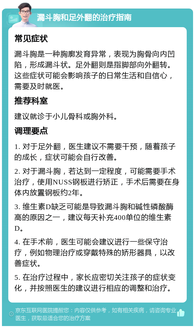 漏斗胸和足外翻的治疗指南 常见症状 漏斗胸是一种胸廓发育异常，表现为胸骨向内凹陷，形成漏斗状。足外翻则是指脚部向外翻转。这些症状可能会影响孩子的日常生活和自信心，需要及时就医。 推荐科室 建议就诊于小儿骨科或胸外科。 调理要点 1. 对于足外翻，医生建议不需要干预，随着孩子的成长，症状可能会自行改善。 2. 对于漏斗胸，若达到一定程度，可能需要手术治疗，使用NUSS钢板进行矫正，手术后需要在身体内放置钢板约2年。 3. 维生素D缺乏可能是导致漏斗胸和碱性磷酸酶高的原因之一，建议每天补充400单位的维生素D。 4. 在手术前，医生可能会建议进行一些保守治疗，例如物理治疗或穿戴特殊的矫形器具，以改善症状。 5. 在治疗过程中，家长应密切关注孩子的症状变化，并按照医生的建议进行相应的调整和治疗。