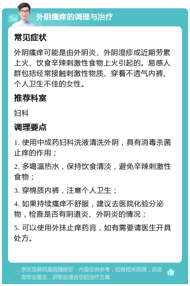 外阴瘙痒的调理与治疗 常见症状 外阴瘙痒可能是由外阴炎、外阴湿疹或近期劳累上火、饮食辛辣刺激性食物上火引起的。易感人群包括经常接触刺激性物质、穿着不透气内裤、个人卫生不佳的女性。 推荐科室 妇科 调理要点 1. 使用中成药妇科洗液清洗外阴，具有消毒杀菌止痒的作用； 2. 多喝温热水，保持饮食清淡，避免辛辣刺激性食物； 3. 穿棉质内裤，注意个人卫生； 4. 如果持续瘙痒不舒服，建议去医院化验分泌物，检查是否有阴道炎、外阴炎的情况； 5. 可以使用外抹止痒药膏，如有需要请医生开具处方。