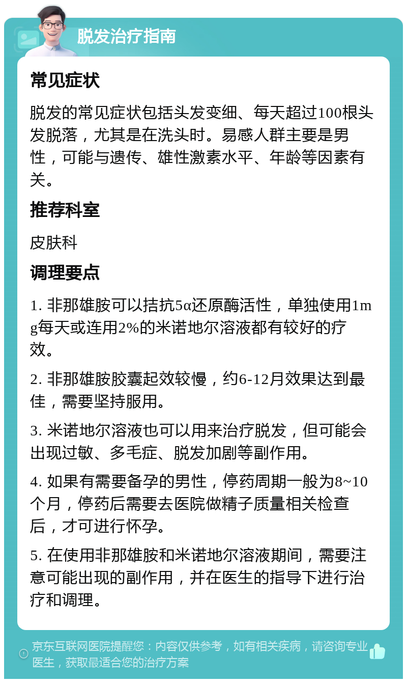 脱发治疗指南 常见症状 脱发的常见症状包括头发变细、每天超过100根头发脱落，尤其是在洗头时。易感人群主要是男性，可能与遗传、雄性激素水平、年龄等因素有关。 推荐科室 皮肤科 调理要点 1. 非那雄胺可以拮抗5α还原酶活性，单独使用1mg每天或连用2%的米诺地尔溶液都有较好的疗效。 2. 非那雄胺胶囊起效较慢，约6-12月效果达到最佳，需要坚持服用。 3. 米诺地尔溶液也可以用来治疗脱发，但可能会出现过敏、多毛症、脱发加剧等副作用。 4. 如果有需要备孕的男性，停药周期一般为8~10个月，停药后需要去医院做精子质量相关检查后，才可进行怀孕。 5. 在使用非那雄胺和米诺地尔溶液期间，需要注意可能出现的副作用，并在医生的指导下进行治疗和调理。