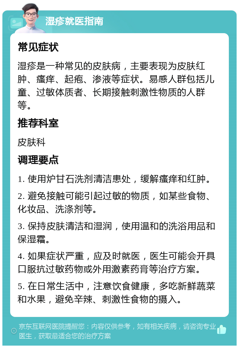 湿疹就医指南 常见症状 湿疹是一种常见的皮肤病，主要表现为皮肤红肿、瘙痒、起疱、渗液等症状。易感人群包括儿童、过敏体质者、长期接触刺激性物质的人群等。 推荐科室 皮肤科 调理要点 1. 使用炉甘石洗剂清洁患处，缓解瘙痒和红肿。 2. 避免接触可能引起过敏的物质，如某些食物、化妆品、洗涤剂等。 3. 保持皮肤清洁和湿润，使用温和的洗浴用品和保湿霜。 4. 如果症状严重，应及时就医，医生可能会开具口服抗过敏药物或外用激素药膏等治疗方案。 5. 在日常生活中，注意饮食健康，多吃新鲜蔬菜和水果，避免辛辣、刺激性食物的摄入。