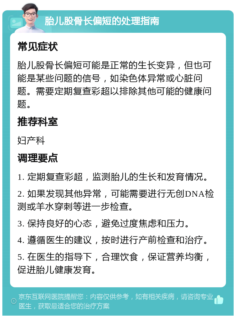 胎儿股骨长偏短的处理指南 常见症状 胎儿股骨长偏短可能是正常的生长变异，但也可能是某些问题的信号，如染色体异常或心脏问题。需要定期复查彩超以排除其他可能的健康问题。 推荐科室 妇产科 调理要点 1. 定期复查彩超，监测胎儿的生长和发育情况。 2. 如果发现其他异常，可能需要进行无创DNA检测或羊水穿刺等进一步检查。 3. 保持良好的心态，避免过度焦虑和压力。 4. 遵循医生的建议，按时进行产前检查和治疗。 5. 在医生的指导下，合理饮食，保证营养均衡，促进胎儿健康发育。